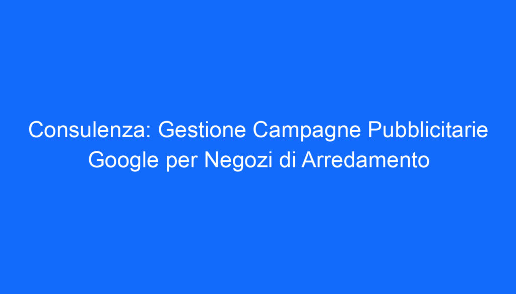 Consulenza: Gestione Campagne Pubblicitarie Google per Negozi di Arredamento