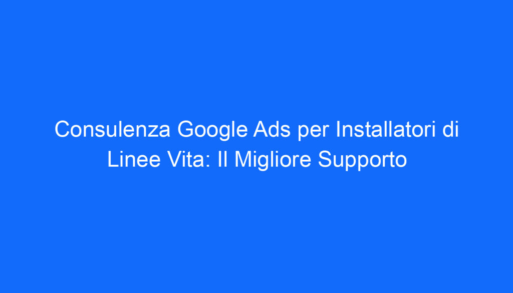 Consulenza Google Ads per Installatori di Linee Vita: Il Migliore Supporto