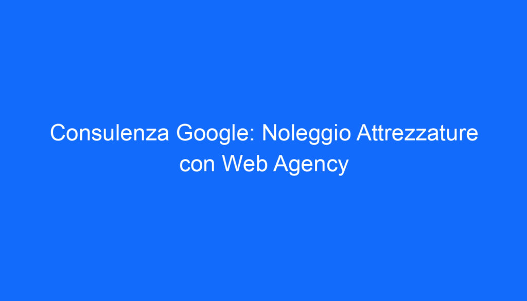 Consulenza Google: Noleggio Attrezzature con Web Agency
