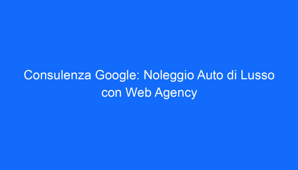 Consulenza Google: Noleggio Auto di Lusso con Web Agency