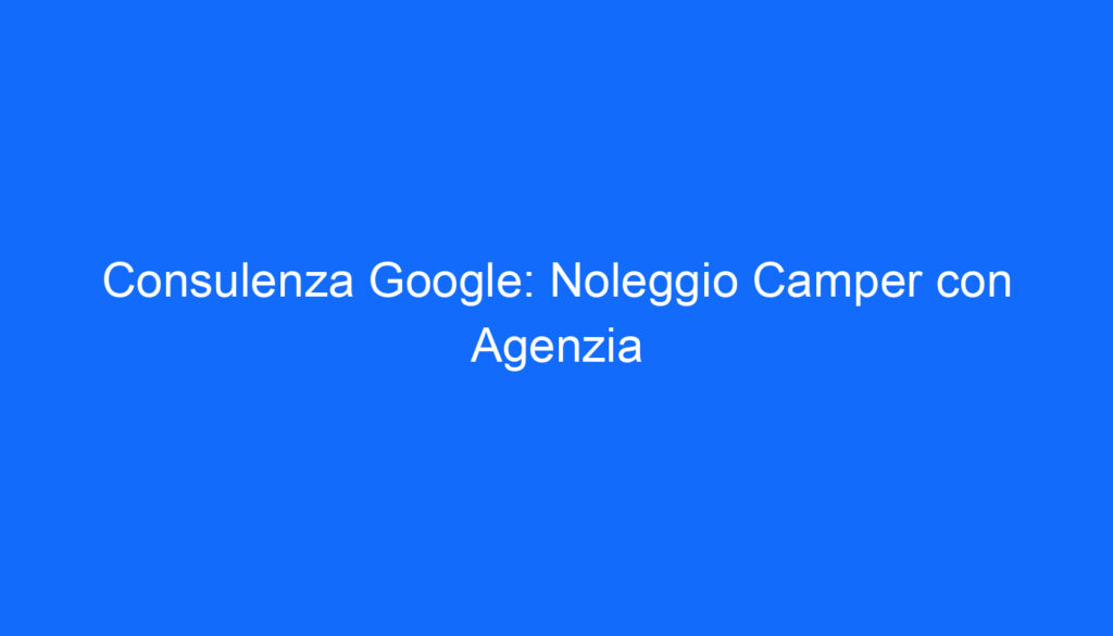Consulenza Google: Noleggio Camper con Agenzia