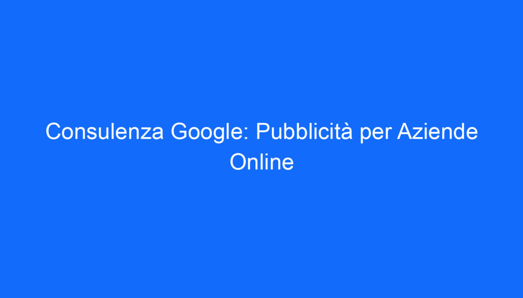 Consulenza Google: Pubblicità per Aziende Online