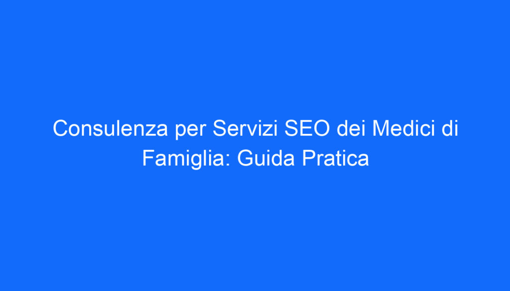 Consulenza per Servizi SEO dei Medici di Famiglia: Guida Pratica