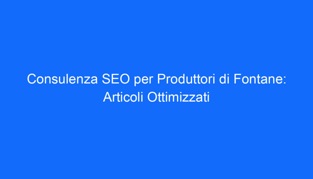 Consulenza SEO per Produttori di Fontane: Articoli Ottimizzati