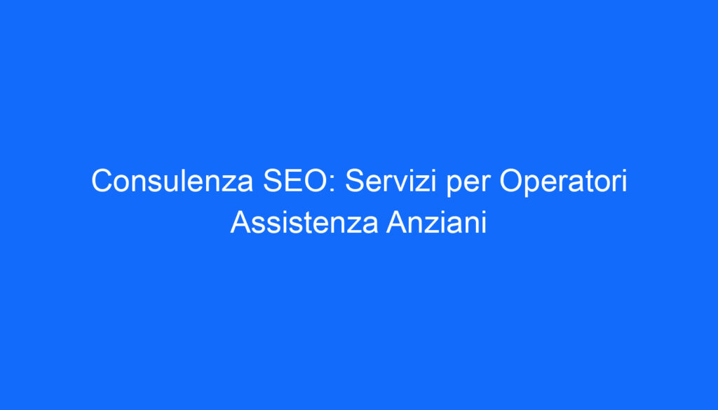 Consulenza SEO: Servizi per Operatori Assistenza Anziani
