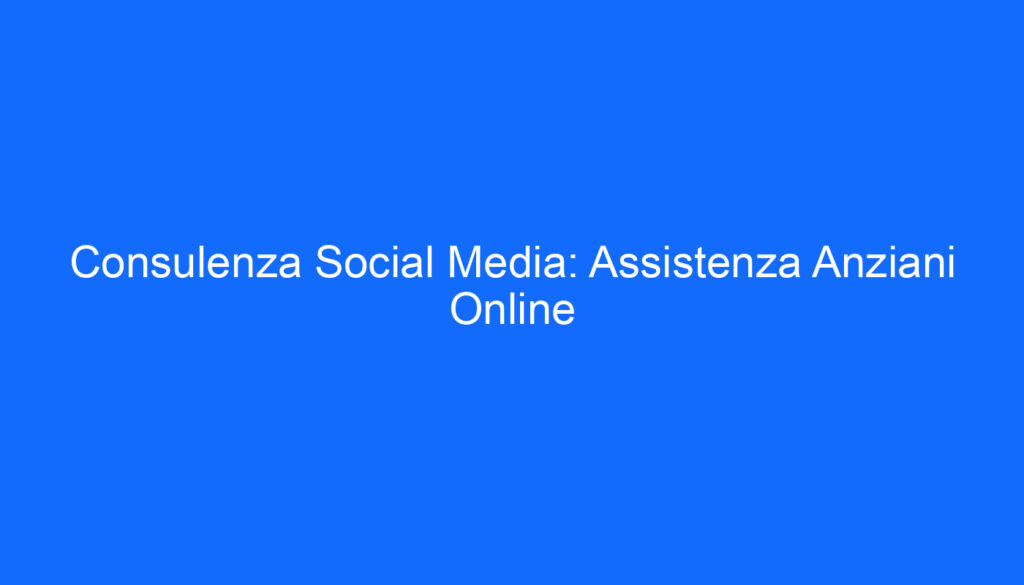 Consulenza Social Media: Assistenza Anziani Online