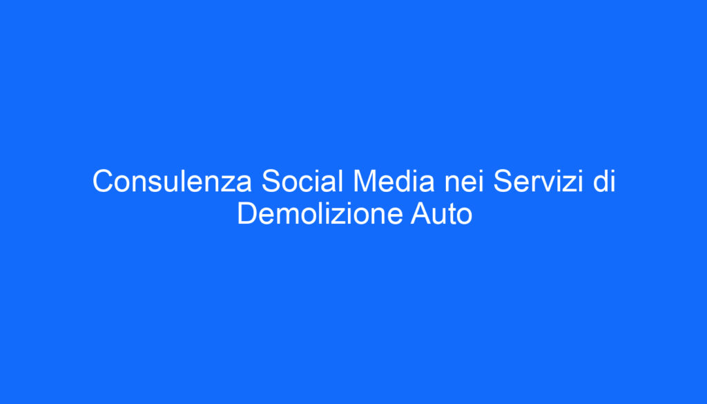 Consulenza Social Media nei Servizi di Demolizione Auto
