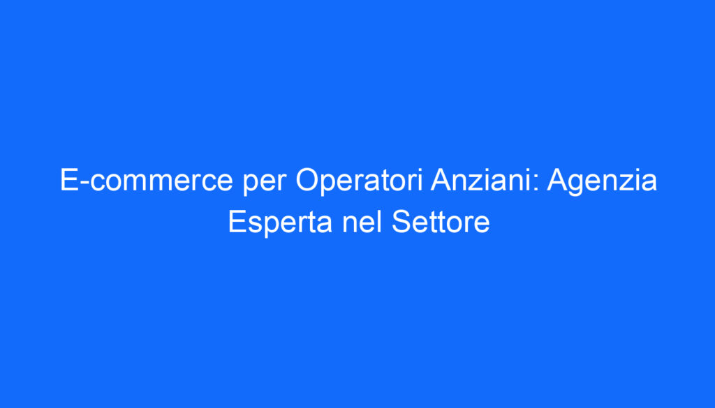E commerce per Operatori Anziani: Agenzia Esperta nel Settore