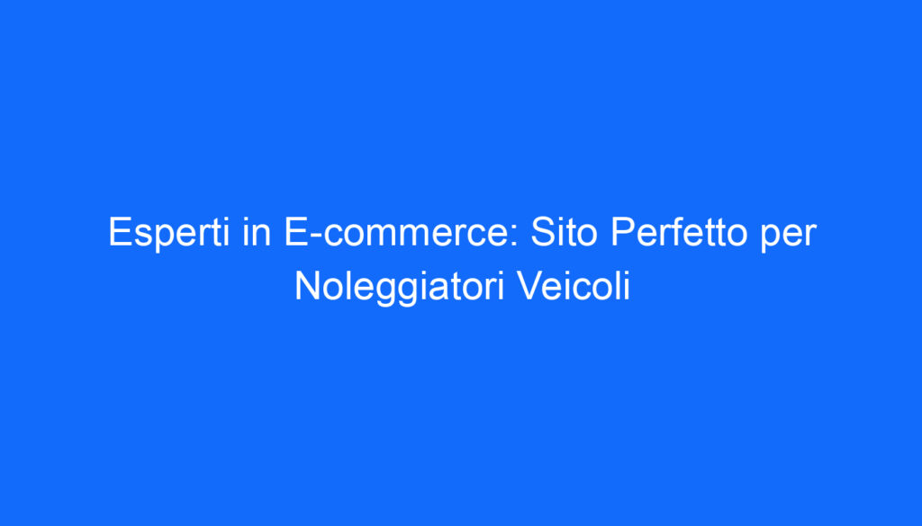 Esperti in E commerce: Sito Perfetto per Noleggiatori Veicoli
