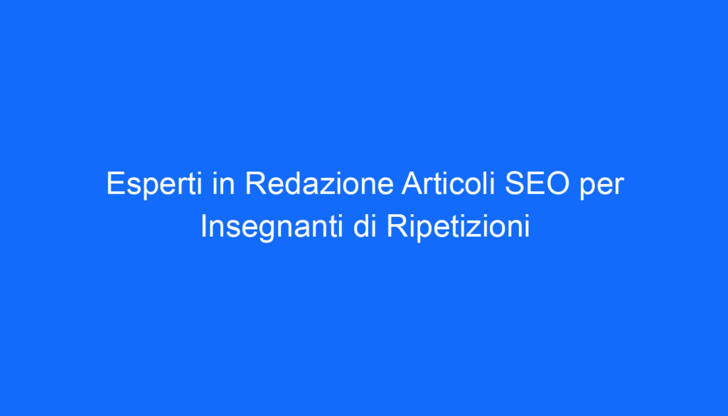 Esperti in Redazione Articoli SEO per Insegnanti di Ripetizioni
