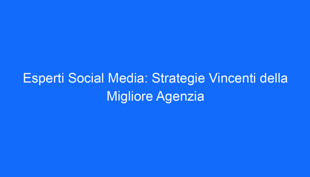 Esperti Social Media: Strategie Vincenti della Migliore Agenzia