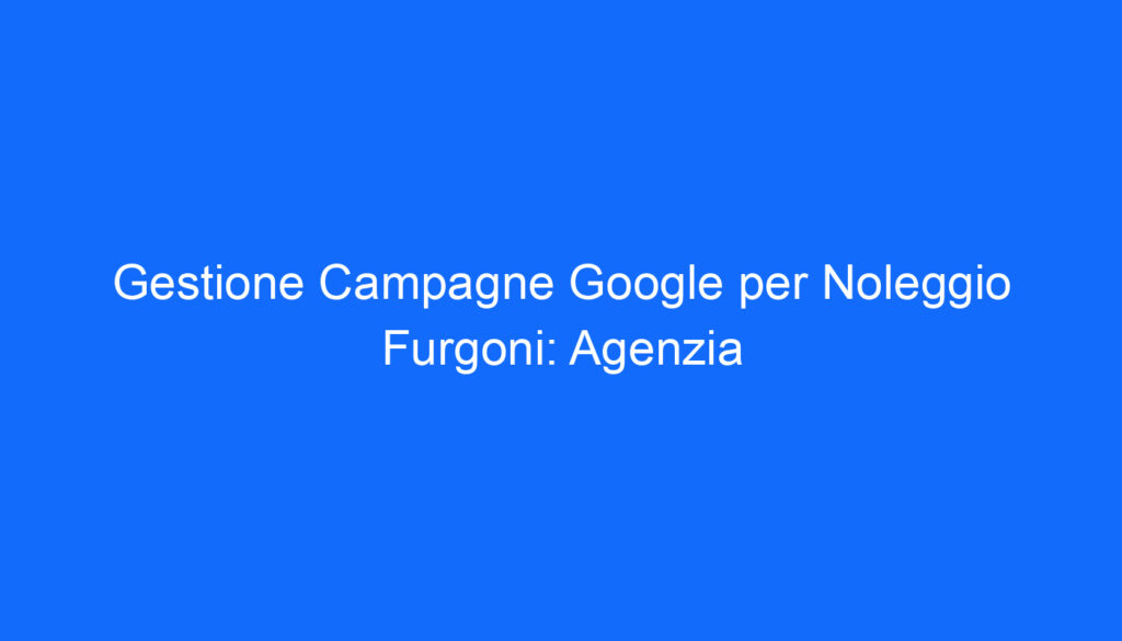Gestione Campagne Google per Noleggio Furgoni: Agenzia