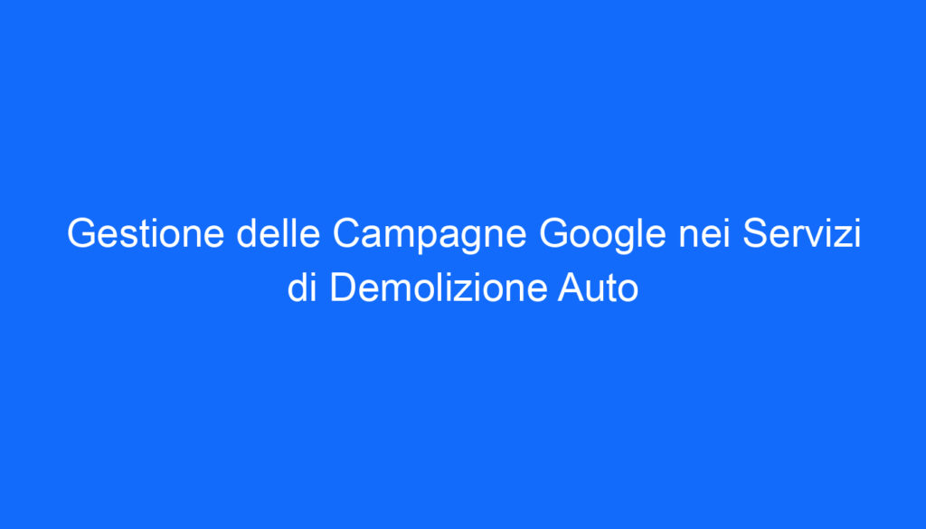 Gestione delle Campagne Google nei Servizi di Demolizione Auto
