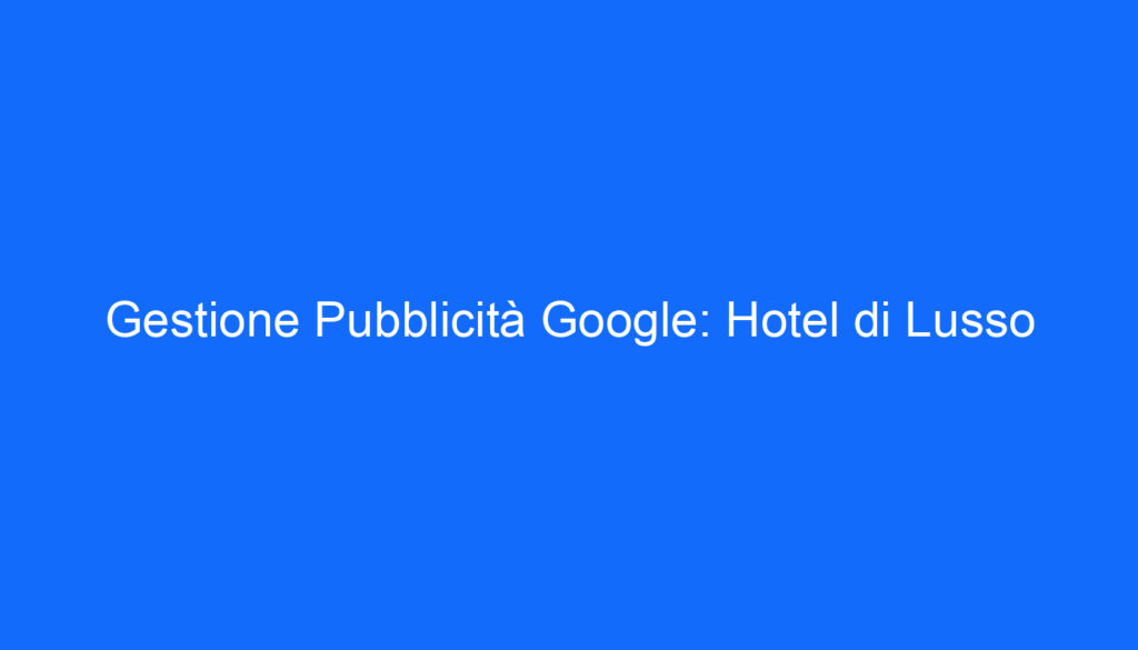 Gestione Pubblicità Google: Hotel di Lusso