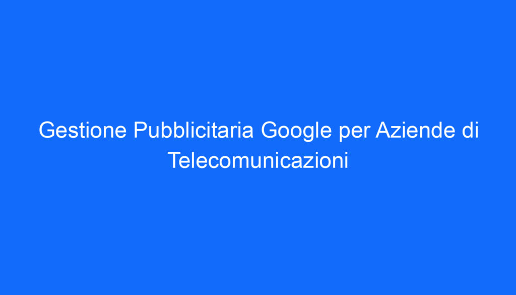 Gestione Pubblicitaria Google per Aziende di Telecomunicazioni