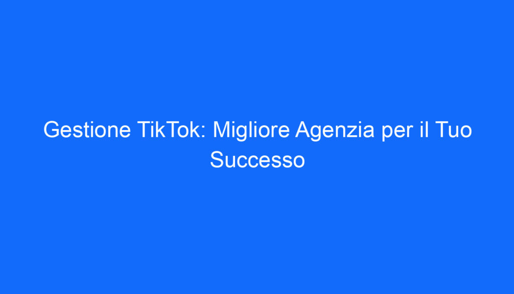 Gestione TikTok: Migliore Agenzia per il Tuo Successo