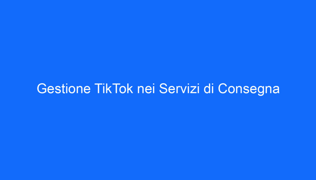 Gestione TikTok nei Servizi di Consegna