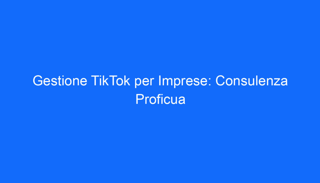 Gestione TikTok per Imprese: Consulenza Proficua