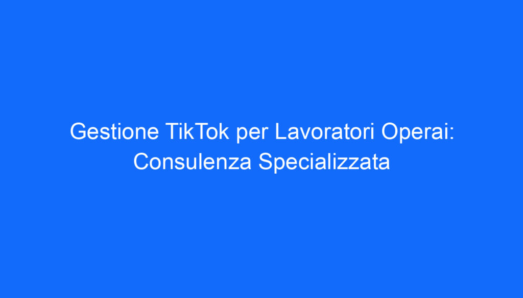 Gestione TikTok per Lavoratori Operai: Consulenza Specializzata
