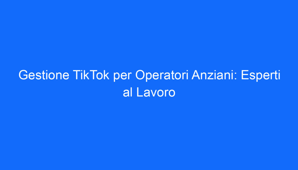 Gestione TikTok per Operatori Anziani: Esperti al Lavoro