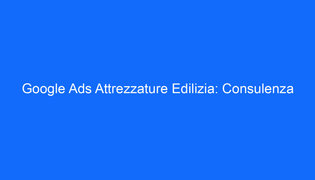 Google Ads Attrezzature Edilizia: Consulenza