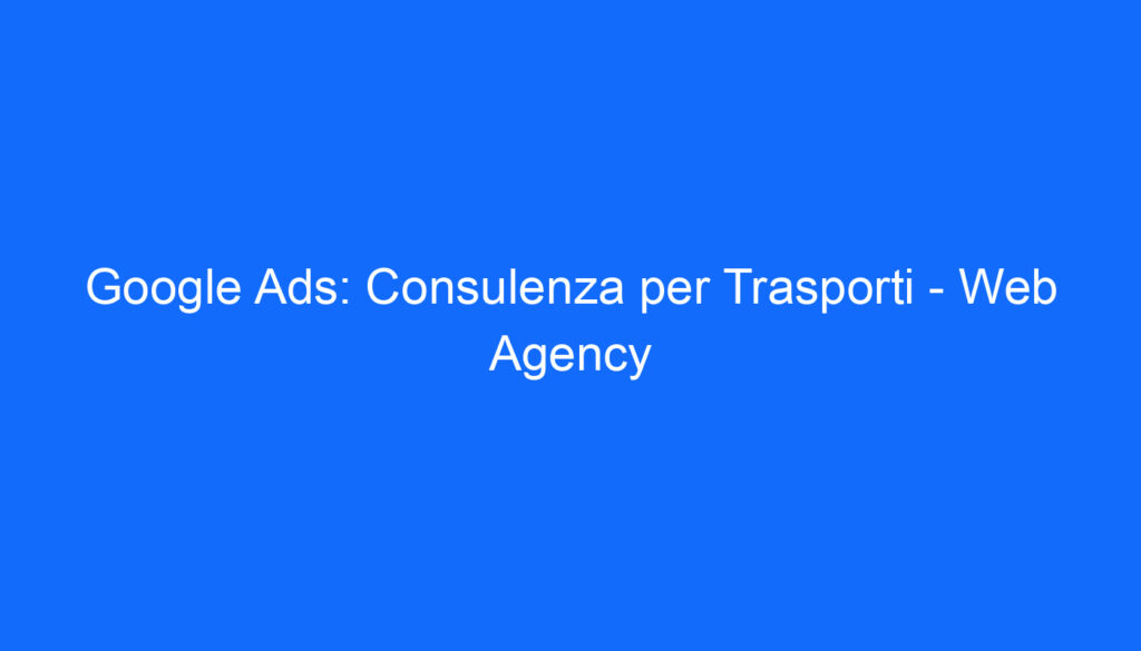 Google Ads: Consulenza per Trasporti   Web Agency