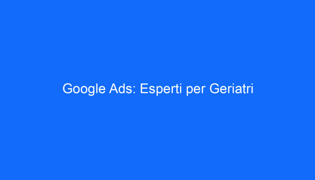 Google Ads: Esperti per Geriatri