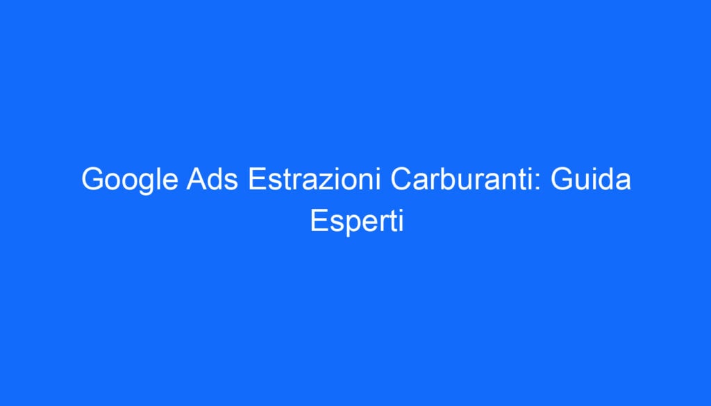 Google Ads Estrazioni Carburanti: Guida Esperti