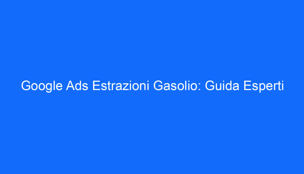 Google Ads Estrazioni Gasolio: Guida Esperti