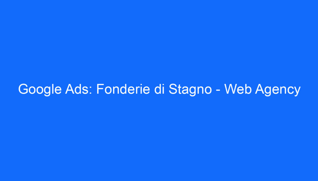 Google Ads: Fonderie di Stagno   Web Agency