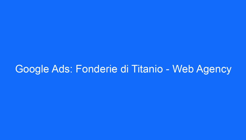 Google Ads: Fonderie di Titanio Web Agency