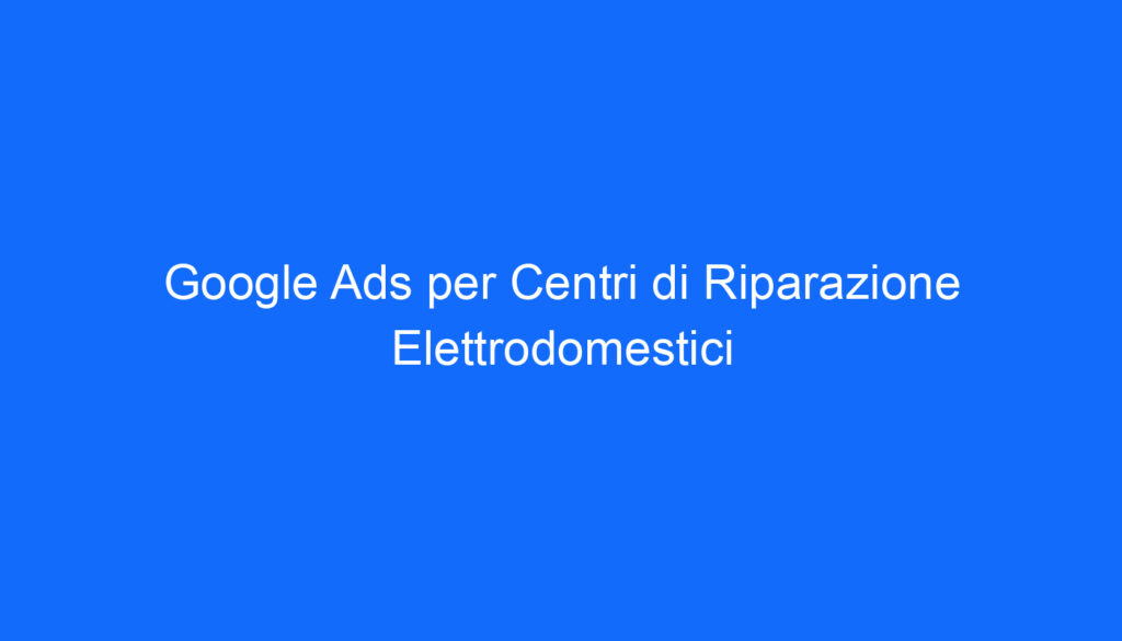 Google Ads per Centri di Riparazione Elettrodomestici