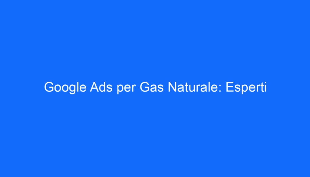 Google Ads per Gas Naturale: Esperti