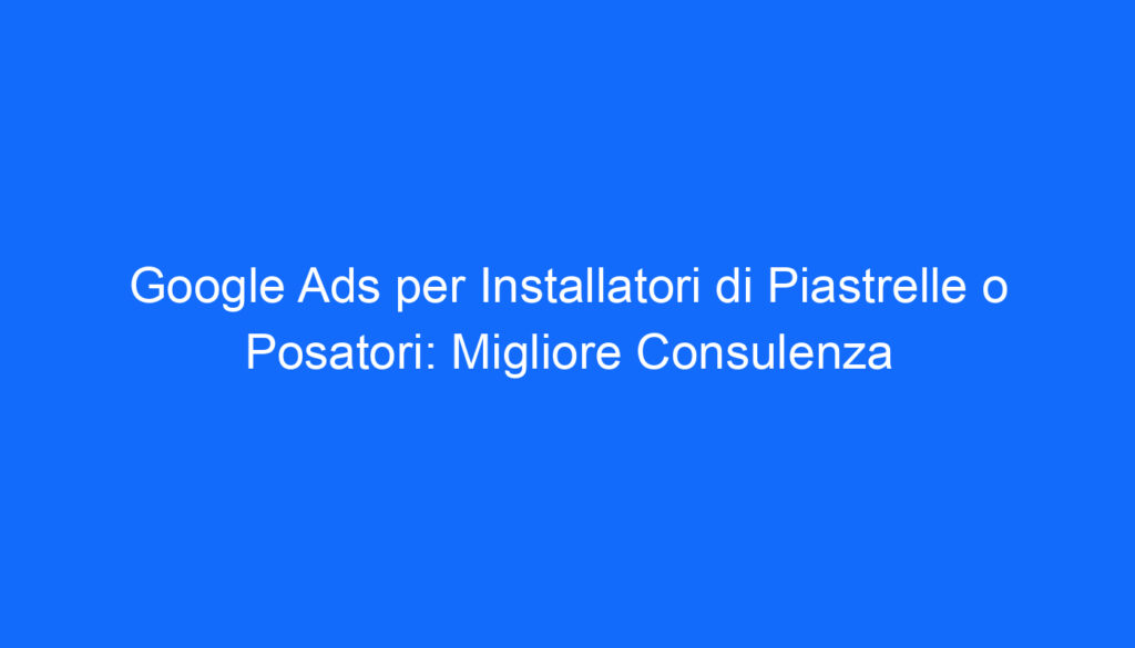 Google Ads per Installatori di Piastrelle o Posatori: Migliore Consulenza