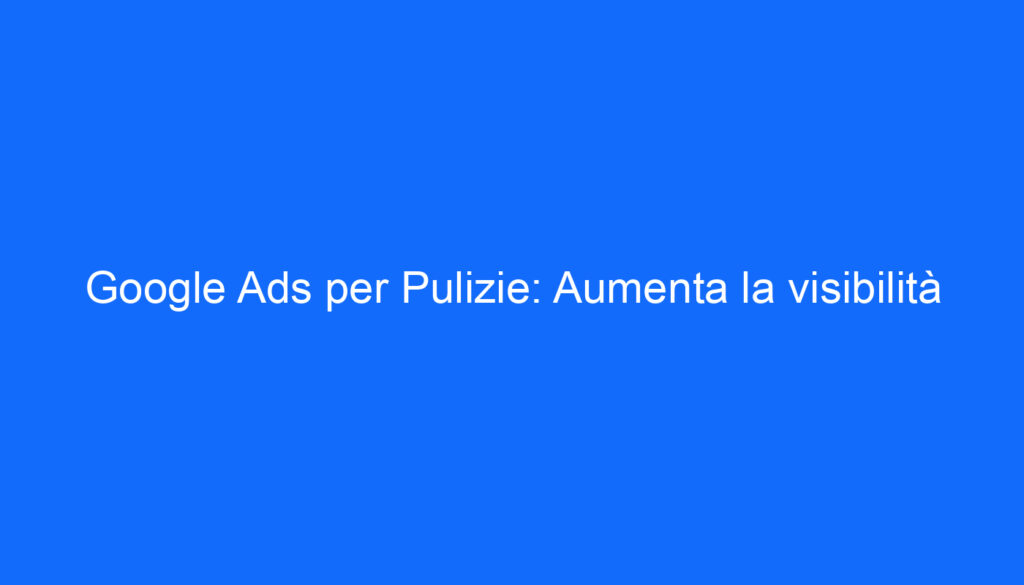 Google Ads per Pulizie: Aumenta la visibilità