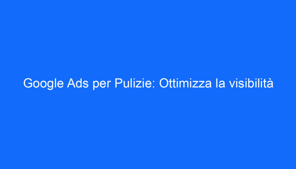Google Ads per Pulizie: Ottimizza la visibilità