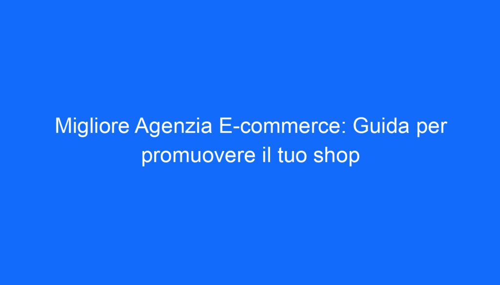 Migliore Agenzia E commerce: Guida per promuovere il tuo shop