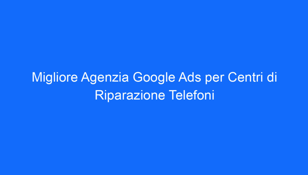 migliore agenzia google ads per centri di riparazione telefoni