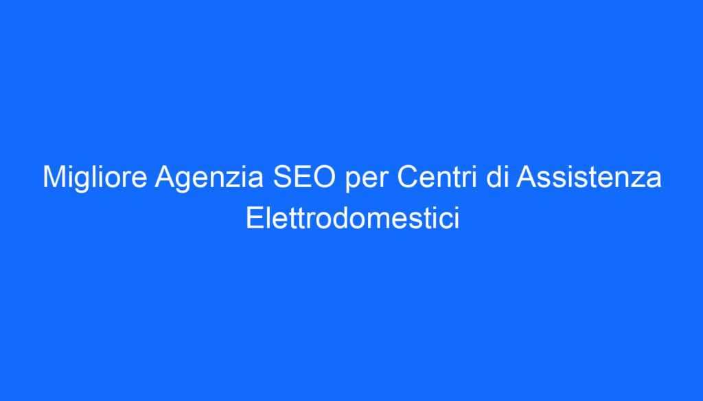Migliore Agenzia SEO per Centri di Assistenza Elettrodomestici