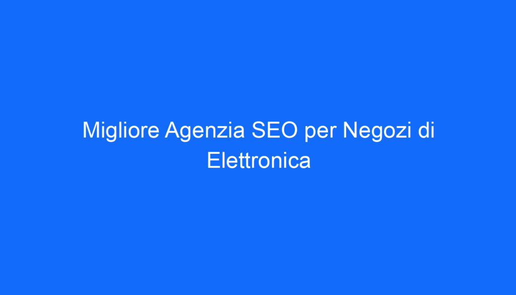 Migliore Agenzia SEO per Negozi di Elettronica