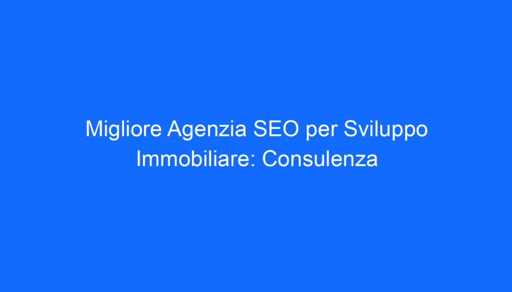 Migliore Agenzia SEO per Sviluppo Immobiliare: Consulenza