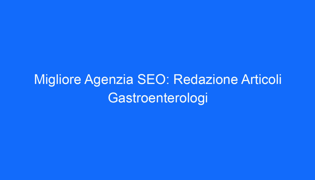Migliore Agenzia SEO: Redazione Articoli Gastroenterologi