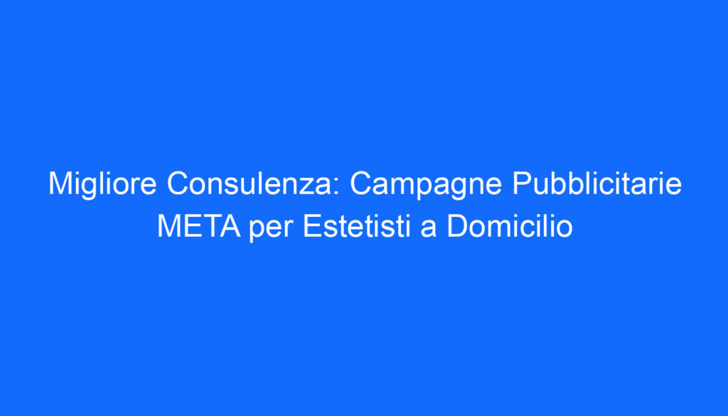 Migliore Consulenza: Campagne Pubblicitarie META per Estetisti a Domicilio
