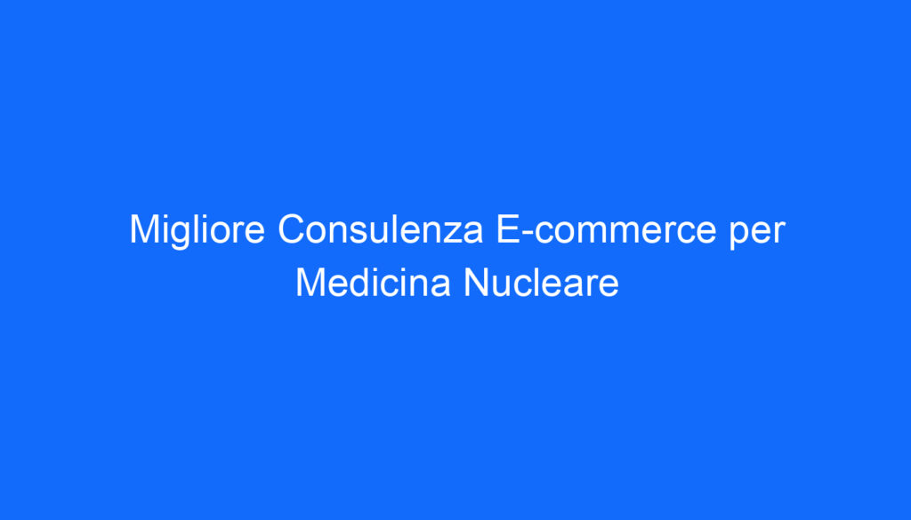 Migliore Consulenza E commerce per Medicina Nucleare
