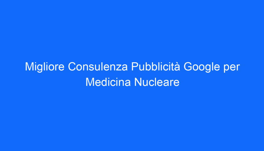 Migliore Consulenza Pubblicità Google per Medicina Nucleare