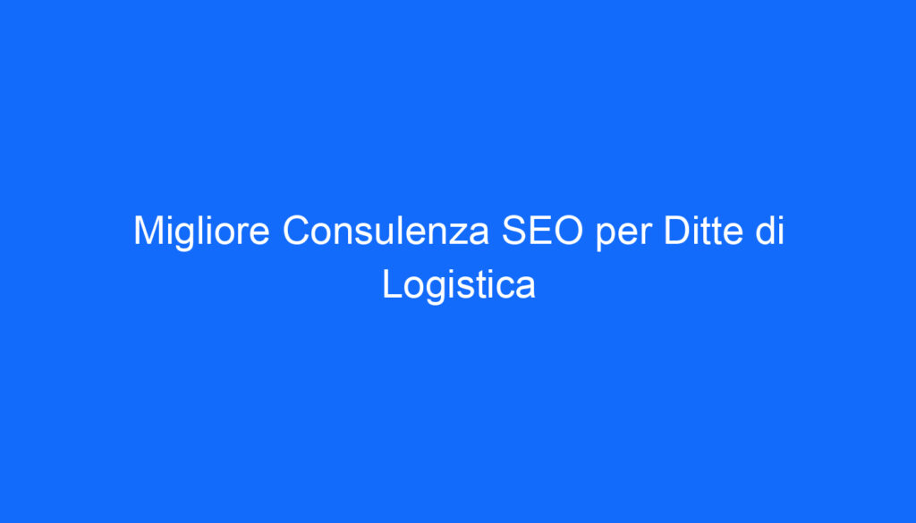 Migliore Consulenza SEO per Ditte di Logistica