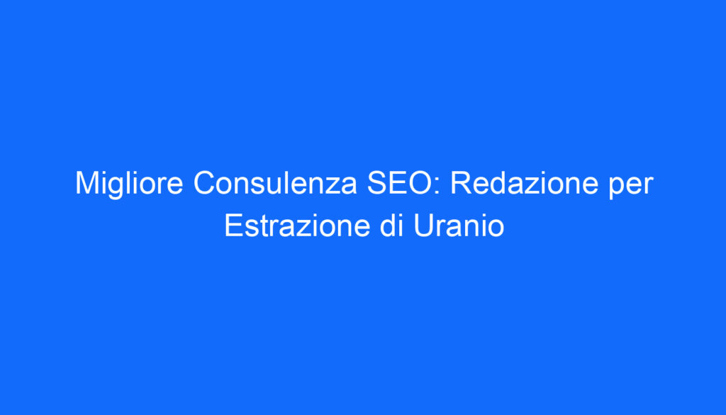Migliore Consulenza SEO: Redazione per Estrazione di Uranio