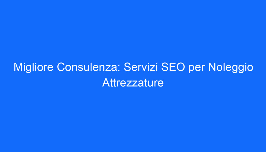 Migliore Consulenza: Servizi SEO per Noleggio Attrezzature