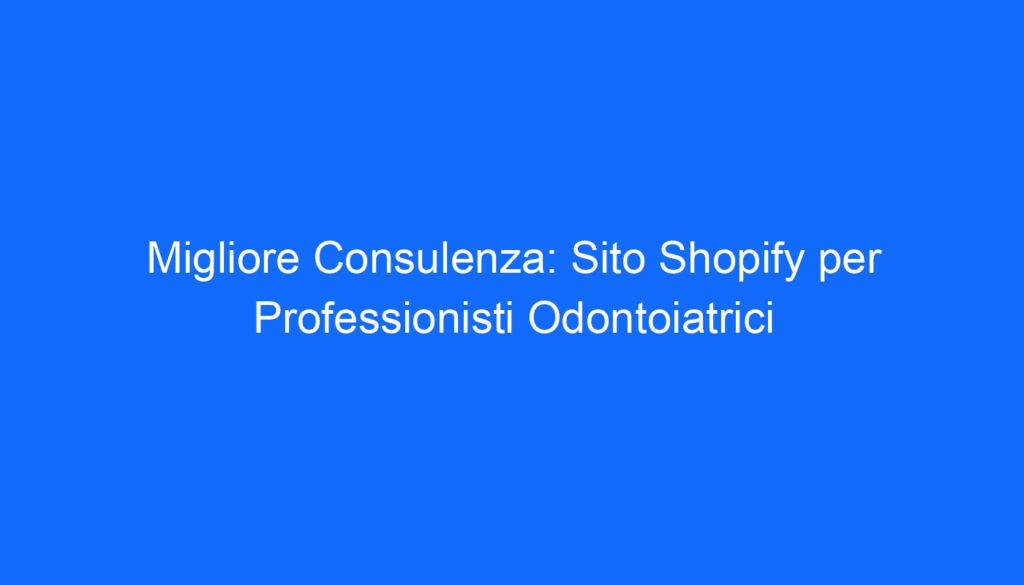 Migliore Consulenza: Sito Shopify per Professionisti Odontoiatrici