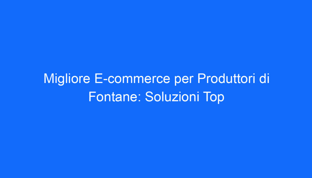 Migliore E commerce per Produttori di Fontane: Soluzioni Top